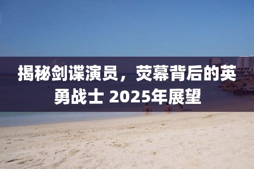 揭秘剑谍演员，荧幕背后的英勇战士 2025年展望