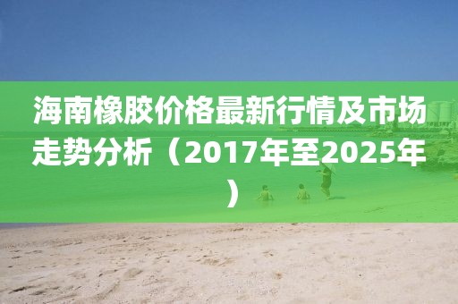 海南橡胶价格最新行情及市场走势分析（2017年至2025年）