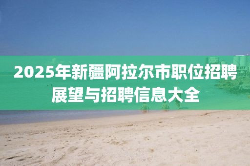 2025年新疆阿拉尔市职位招聘展望与招聘信息大全