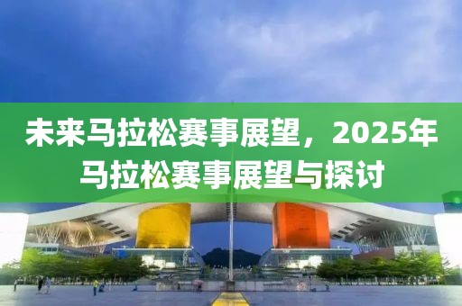 未来马拉松赛事展望，2025年马拉松赛事展望与探讨