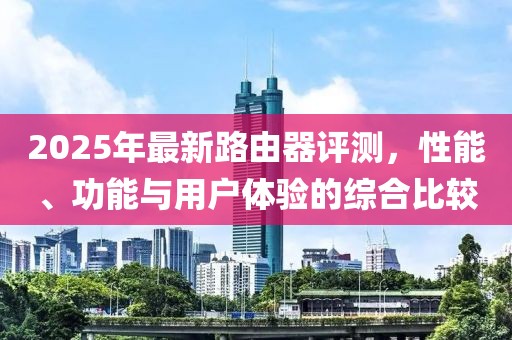 2025年最新路由器评测，性能、功能与用户体验的综合比较