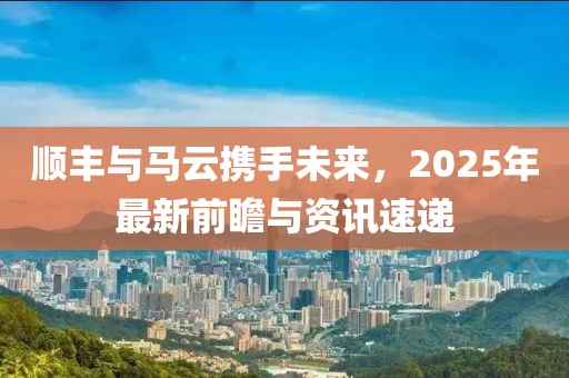 顺丰与马云携手未来，2025年最新前瞻与资讯速递