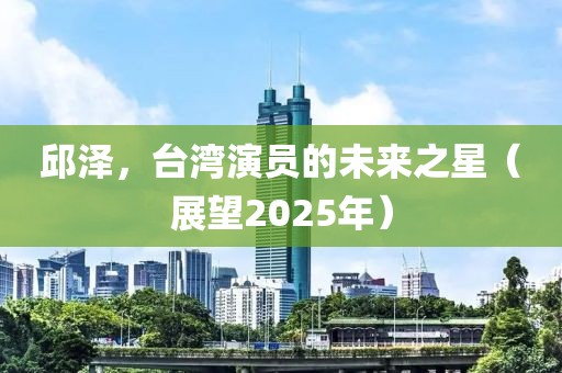 邱泽，台湾演员的未来之星（展望2025年）