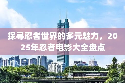 探寻忍者世界的多元魅力，2025年忍者电影大全盘点
