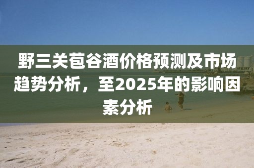 野三关苞谷酒价格预测及市场趋势分析，至2025年的影响因素分析