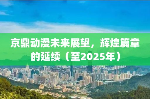 京鼎动漫未来展望，辉煌篇章的延续（至2025年）