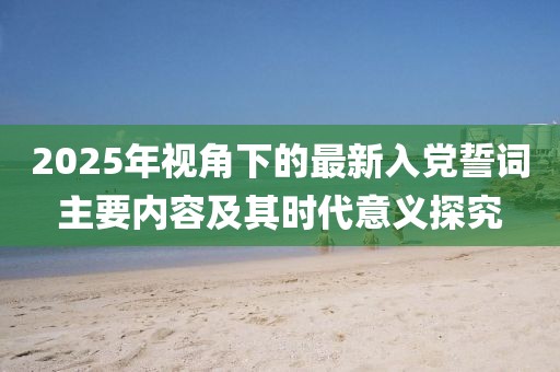 2025年视角下的最新入党誓词主要内容及其时代意义探究