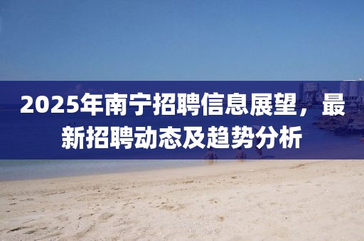 2025年南宁招聘信息展望，最新招聘动态及趋势分析