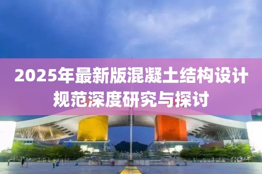 2025年最新版混凝土结构设计规范深度研究与探讨