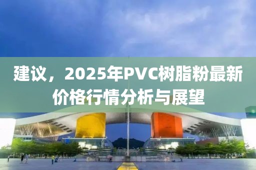 建议，2025年PVC树脂粉最新价格行情分析与展望