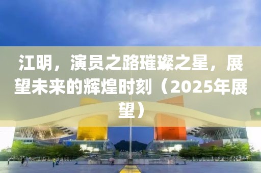 江明，演员之路璀璨之星，展望未来的辉煌时刻（2025年展望）