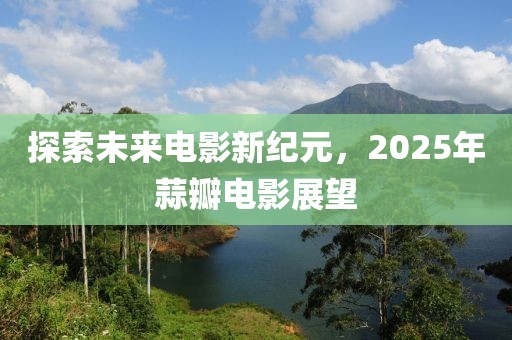 探索未来电影新纪元，2025年蒜瓣电影展望