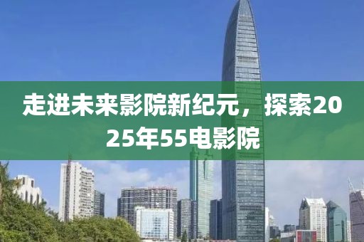 走进未来影院新纪元，探索2025年55电影院