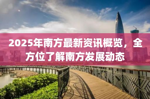 2025年南方最新资讯概览，全方位了解南方发展动态