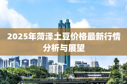 2025年菏泽土豆价格最新行情分析与展望