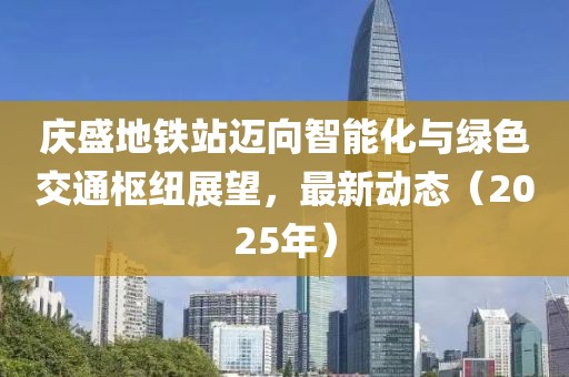 庆盛地铁站迈向智能化与绿色交通枢纽展望，最新动态（2025年）