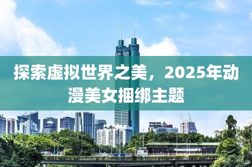 探索虚拟世界之美，2025年动漫美女捆绑主题