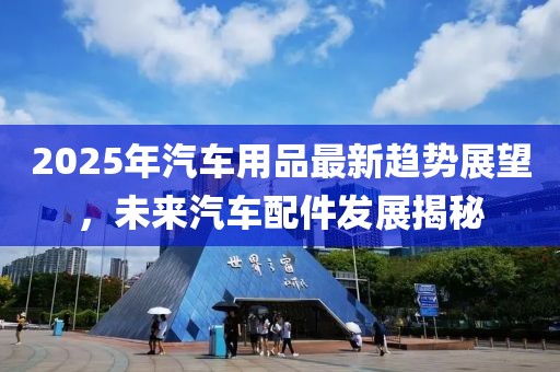 2025年汽车用品最新趋势展望，未来汽车配件发展揭秘