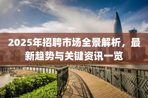2025年招聘市场全景解析，最新趋势与关键资讯一览