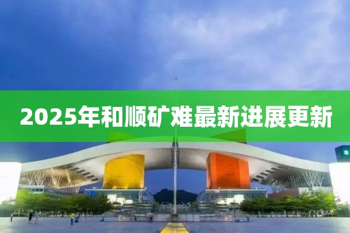 2025年和顺矿难最新进展更新