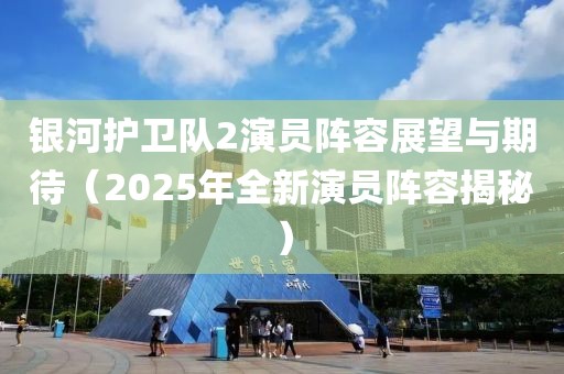 银河护卫队2演员阵容展望与期待（2025年全新演员阵容揭秘）