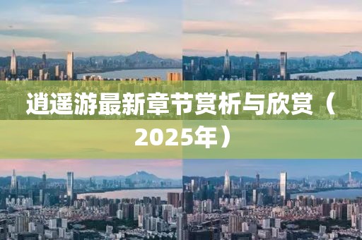 逍遥游最新章节赏析与欣赏（2025年）