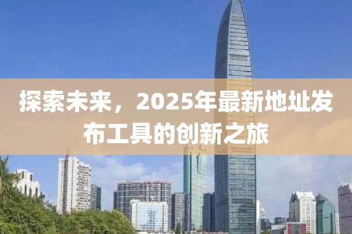 探索未来，2025年最新地址发布工具的创新之旅