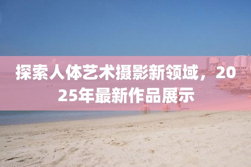 探索人体艺术摄影新领域，2025年最新作品展示