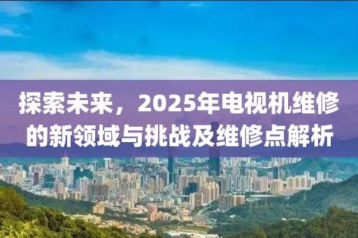 探索未来，2025年电视机维修的新领域与挑战及维修点解析
