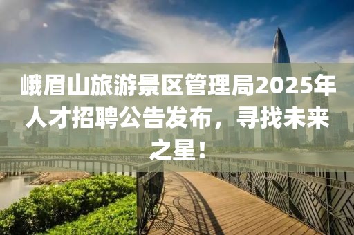 峨眉山旅游景区管理局2025年人才招聘公告发布，寻找未来之星！