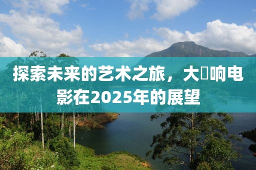 探索未来的艺术之旅，大槻响电影在2025年的展望