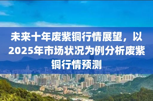 未来十年废紫铜行情展望，以2025年市场状况为例分析废紫铜行情预测
