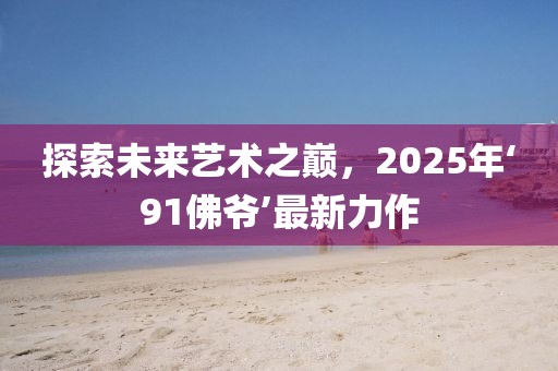 探索未来艺术之巅，2025年‘91佛爷’最新力作