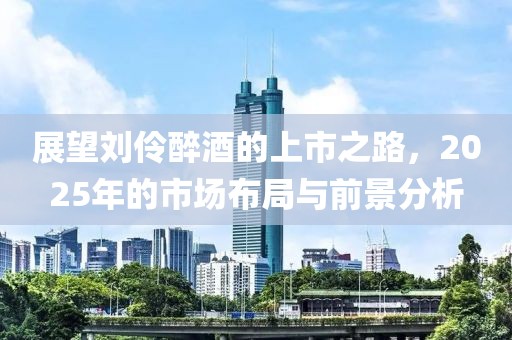展望刘伶醉酒的上市之路，2025年的市场布局与前景分析