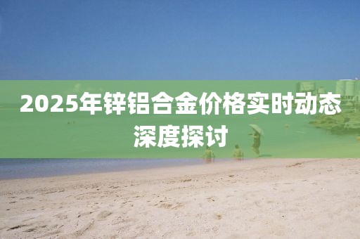 2025年锌铝合金价格实时动态深度探讨
