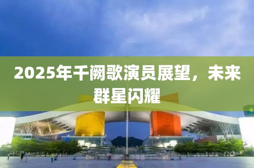 2025年千阙歌演员展望，未来群星闪耀