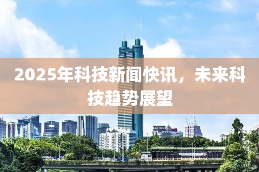 2025年科技新闻快讯，未来科技趋势展望