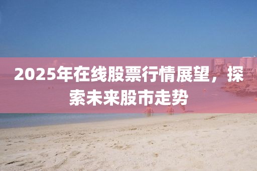 2025年在线股票行情展望，探索未来股市走势