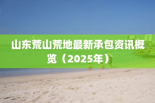 山东荒山荒地最新承包资讯概览（2025年）