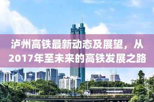泸州高铁最新动态及展望，从2017年至未来的高铁发展之路