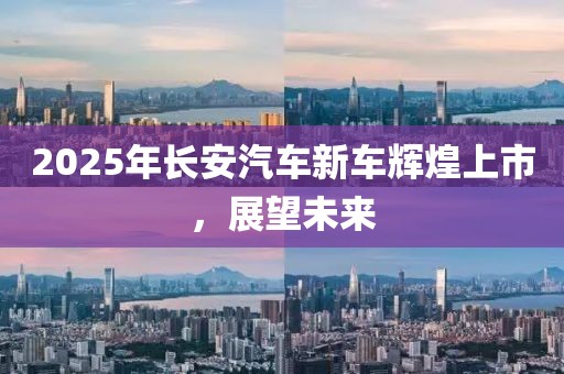 2025年长安汽车新车辉煌上市，展望未来
