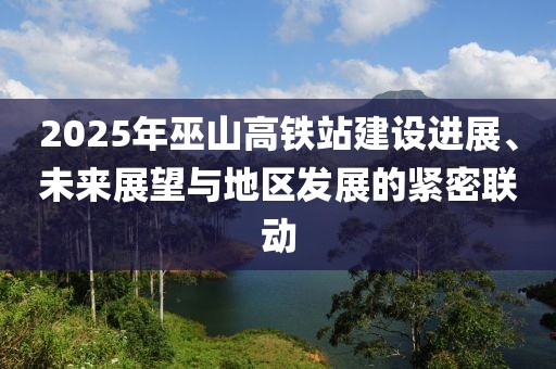 2025年巫山高铁站建设进展、未来展望与地区发展的紧密联动