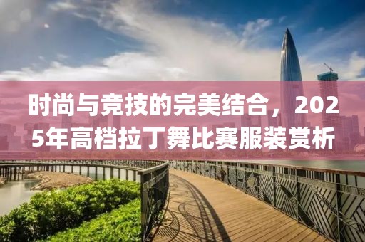 时尚与竞技的完美结合，2025年高档拉丁舞比赛服装赏析