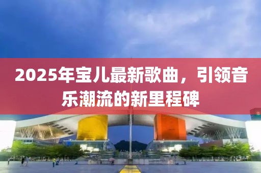 2025年宝儿最新歌曲，引领音乐潮流的新里程碑