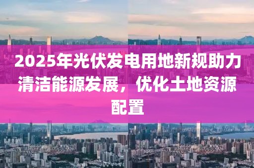 2025年光伏发电用地新规助力清洁能源发展，优化土地资源配置