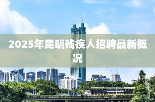 2025年昆明残疾人招聘最新概况