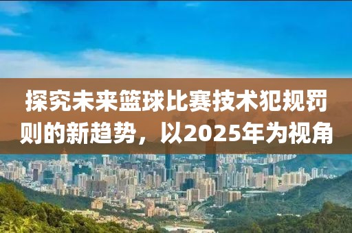 探究未来篮球比赛技术犯规罚则的新趋势，以2025年为视角