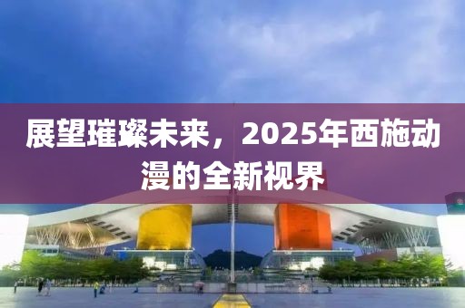 展望璀璨未来，2025年西施动漫的全新视界
