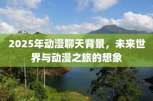 2025年动漫聊天背景，未来世界与动漫之旅的想象