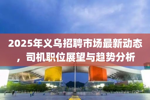 2025年义乌招聘市场最新动态，司机职位展望与趋势分析